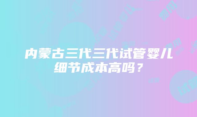 内蒙古三代三代试管婴儿细节成本高吗？