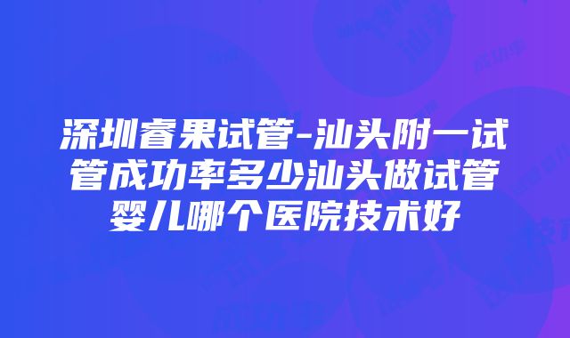 深圳睿果试管-汕头附一试管成功率多少汕头做试管婴儿哪个医院技术好