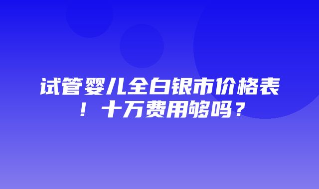 试管婴儿全白银市价格表！十万费用够吗？