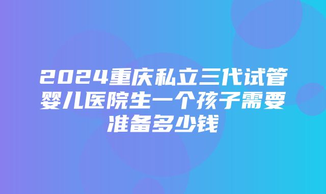 2024重庆私立三代试管婴儿医院生一个孩子需要准备多少钱