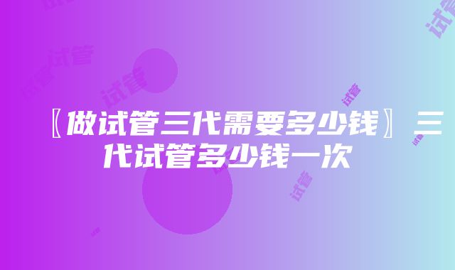 〖做试管三代需要多少钱〗三代试管多少钱一次