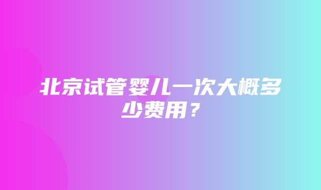 北京试管婴儿一次大概多少费用？