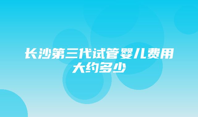 长沙第三代试管婴儿费用大约多少