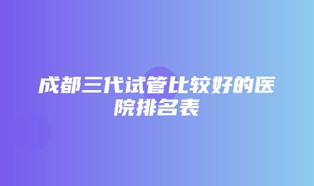 成都三代试管比较好的医院排名表