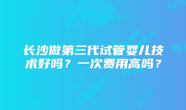 长沙做第三代试管婴儿技术好吗？一次费用高吗？