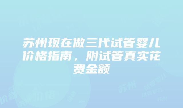 苏州现在做三代试管婴儿价格指南，附试管真实花费金额