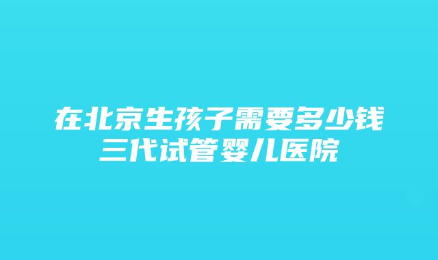 在北京生孩子需要多少钱三代试管婴儿医院