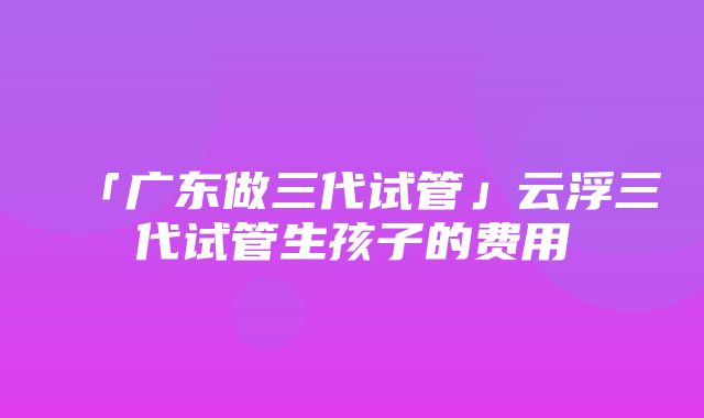 「广东做三代试管」云浮三代试管生孩子的费用