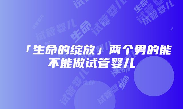 「生命的绽放」两个男的能不能做试管婴儿