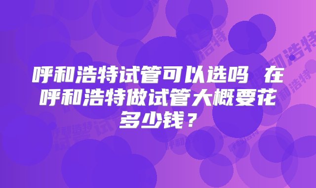 呼和浩特试管可以选吗 在呼和浩特做试管大概要花多少钱？