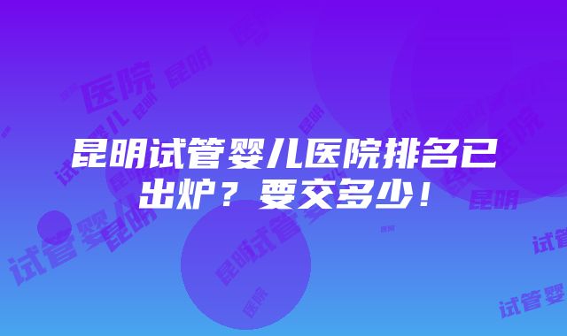 昆明试管婴儿医院排名已出炉？要交多少！