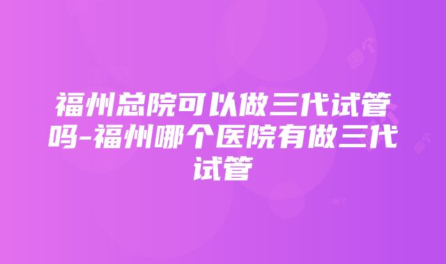 福州总院可以做三代试管吗-福州哪个医院有做三代试管