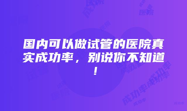 国内可以做试管的医院真实成功率，别说你不知道！