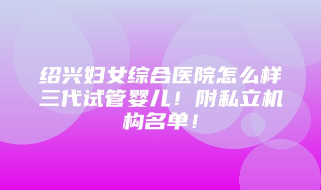 绍兴妇女综合医院怎么样三代试管婴儿！附私立机构名单！