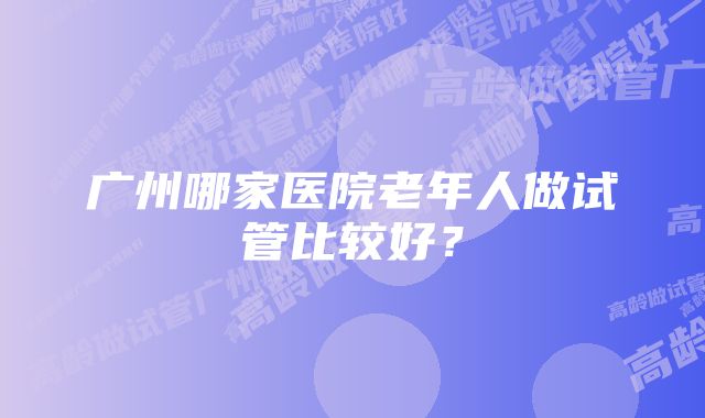 广州哪家医院老年人做试管比较好？