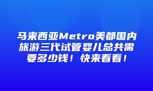 马来西亚Metro美都国内旅游三代试管婴儿总共需要多少钱！快来看看！