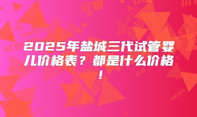 2025年盐城三代试管婴儿价格表？都是什么价格！