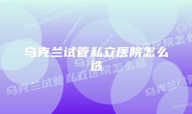 乌克兰试管私立医院怎么选