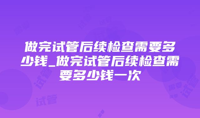 做完试管后续检查需要多少钱_做完试管后续检查需要多少钱一次