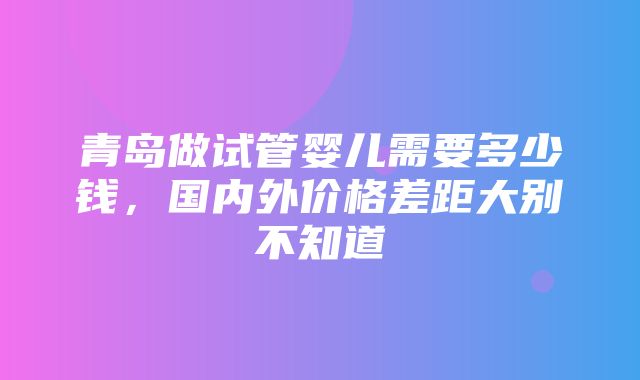 青岛做试管婴儿需要多少钱，国内外价格差距大别不知道