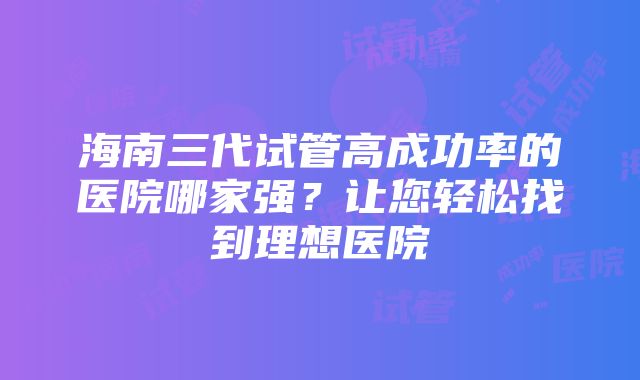 海南三代试管高成功率的医院哪家强？让您轻松找到理想医院