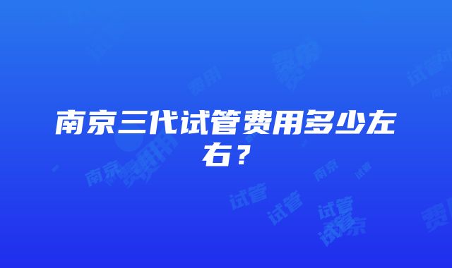 南京三代试管费用多少左右？