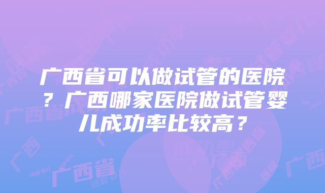 广西省可以做试管的医院？广西哪家医院做试管婴儿成功率比较高？