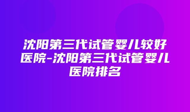 沈阳第三代试管婴儿较好医院-沈阳第三代试管婴儿医院排名