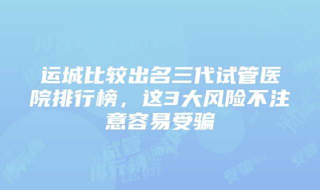 运城比较出名三代试管医院排行榜，这3大风险不注意容易受骗