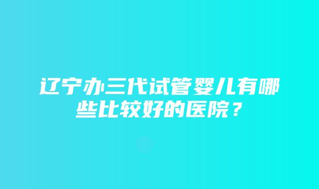 辽宁办三代试管婴儿有哪些比较好的医院？