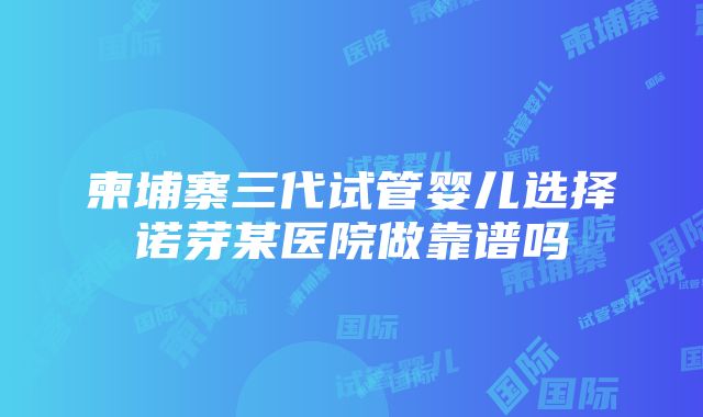 柬埔寨三代试管婴儿选择诺芽某医院做靠谱吗