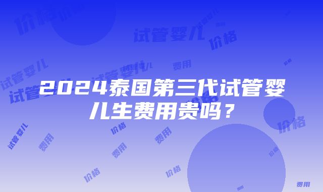 2024泰国第三代试管婴儿生费用贵吗？