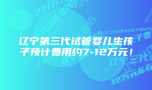 辽宁第三代试管婴儿生孩子预计费用约7-12万元！