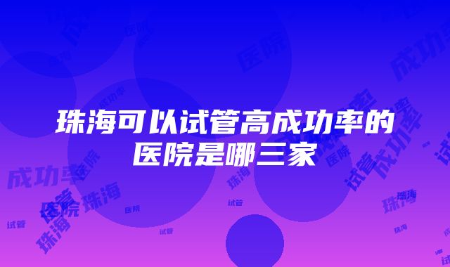 珠海可以试管高成功率的医院是哪三家