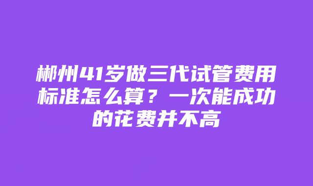 郴州41岁做三代试管费用标准怎么算？一次能成功的花费并不高