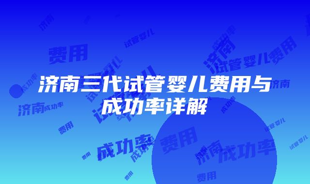 济南三代试管婴儿费用与成功率详解