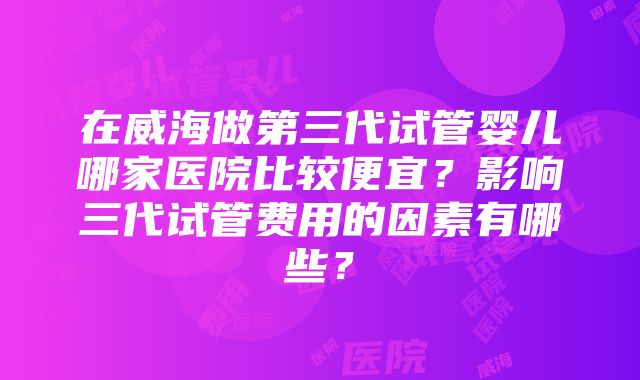 在威海做第三代试管婴儿哪家医院比较便宜？影响三代试管费用的因素有哪些？