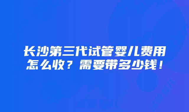 长沙第三代试管婴儿费用怎么收？需要带多少钱！