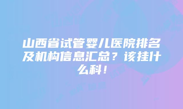 山西省试管婴儿医院排名及机构信息汇总？该挂什么科！