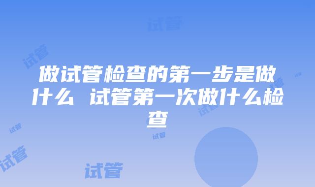 做试管检查的第一步是做什么 试管第一次做什么检查