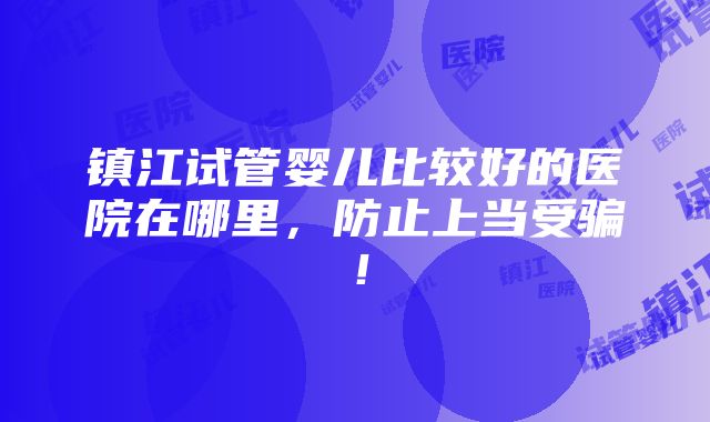 镇江试管婴儿比较好的医院在哪里，防止上当受骗！