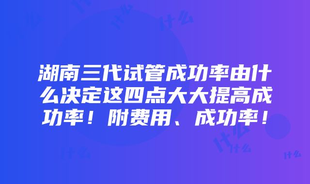 湖南三代试管成功率由什么决定这四点大大提高成功率！附费用、成功率！