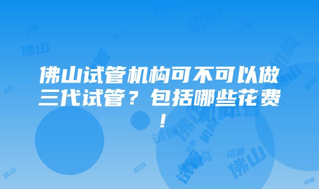 佛山试管机构可不可以做三代试管？包括哪些花费！