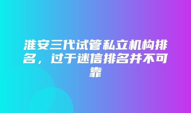 淮安三代试管私立机构排名，过于迷信排名并不可靠