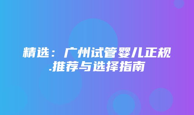 精选：广州试管婴儿正规.推荐与选择指南