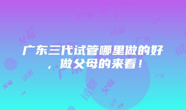 广东三代试管哪里做的好，做父母的来看！