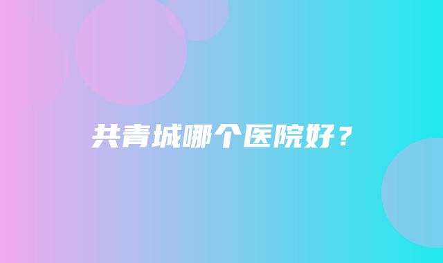 共青城哪个医院好？