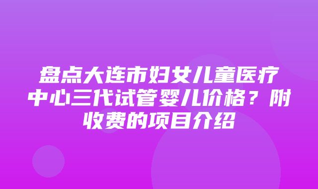 盘点大连市妇女儿童医疗中心三代试管婴儿价格？附收费的项目介绍