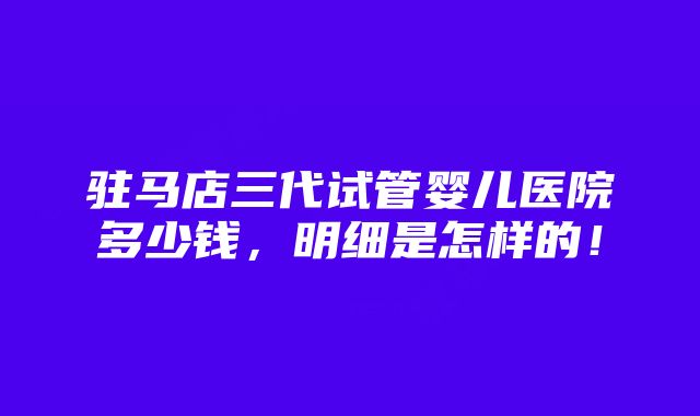 驻马店三代试管婴儿医院多少钱，明细是怎样的！