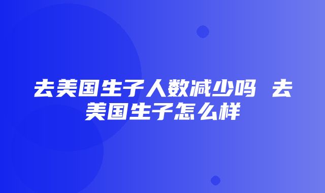 去美国生子人数减少吗 去美国生子怎么样